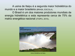 A usina de Itaipu é a segunda maior hidrelétrica do
mundo e a maior brasileira (BRASIL ESCOLA).
O Brasil é um dos maiores produtores mundiais de
energia hidrelétrica e esta representa cerca de 75% da
matriz energética nacional (ITAIPU, 2010).
Usina hidrelétrica de Itaipu
Fonte:
www.brasil.gov.br
 