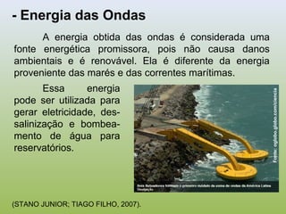- Energia das Ondas
Fonte:oglobo.globo.com/ciencia
A energia obtida das ondas é considerada uma
fonte energética promissora, pois não causa danos
ambientais e é renovável. Ela é diferente da energia
proveniente das marés e das correntes marítimas.
Essa energia
pode ser utilizada para
gerar eletricidade, des-
salinização e bombea-
mento de água para
reservatórios.
(STANO JUNIOR; TIAGO FILHO, 2007).
 