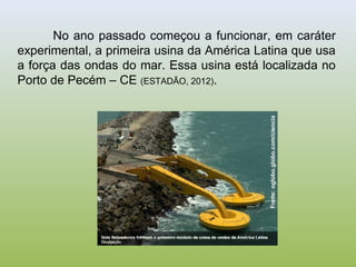 Fonte:oglobo.globo.com/ciencia
No ano passado começou a funcionar, em caráter
experimental, a primeira usina da América Latina que usa
a força das ondas do mar. Essa usina está localizada no
Porto de Pecém – CE (ESTADÃO, 2012).
 