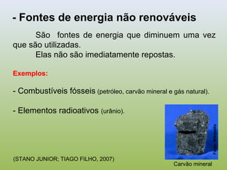 São fontes de energia que diminuem uma vez
que são utilizadas.
Elas não são imediatamente repostas.
Exemplos:
- Combustíveis fósseis (petróleo, carvão mineral e gás natural).
- Elementos radioativos (urânio).
- Fontes de energia não renováveis
Carvão mineral
Fonte:Wikipedia
(STANO JUNIOR; TIAGO FILHO, 2007)
 