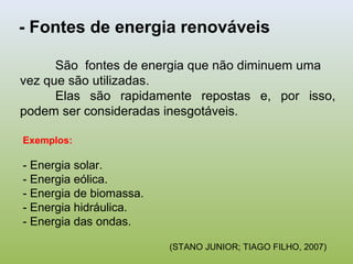 São fontes de energia que não diminuem uma
vez que são utilizadas.
Elas são rapidamente repostas e, por isso,
podem ser consideradas inesgotáveis.
- Fontes de energia renováveis
Exemplos:
- Energia solar.
- Energia eólica.
- Energia de biomassa.
- Energia hidráulica.
- Energia das ondas.
(STANO JUNIOR; TIAGO FILHO, 2007)
 