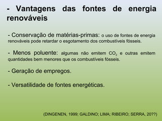 - Vantagens das fontes de energia
renováveis
- Conservação de matérias-primas: o uso de fontes de energia
renováveis pode retardar o esgotamento dos combustíveis fósseis.
- Menos poluente: algumas não emitem CO2 e outras emitem
quantidades bem menores que os combustíveis fósseis.
- Geração de empregos.
- Versatilidade de fontes energéticas.
(DINGENEN, 1999; GALDINO; LIMA; RIBEIRO; SERRA, 20??)
 