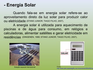 - Energia Solar
Quando fala-se em energia solar refere-se ao
aproveitamento direto da luz solar para produzir calor
ou eletricidade
A energia solar é utilizada para aquecimento de
piscinas e de água para consumo, em relógios e
calculadoras, alimentar satélites e gerar eletricidade em
residências
Estação espacial internacional
Fonte:Wikipédia
Fonte:
http://www.adm.seasidegifts.com.br/produtos/500x500/ca
(STANO JUNIOR; TIAGO FILHO, 2007).
(DINGENEN, 1999; STANO JUNIOR; TIAGO FILHO, 2007).
 