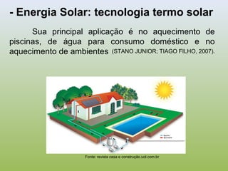 - Energia Solar: tecnologia termo solar
Sua principal aplicação é no aquecimento de
piscinas, de água para consumo doméstico e no
aquecimento de ambientes (STANO JUNIOR; TIAGO FILHO, 2007).
Fonte: revista casa e construção.uol.com.br
 