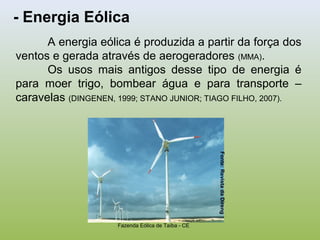 - Energia Eólica
A energia eólica é produzida a partir da força dos
ventos e gerada através de aerogeradores (MMA).
Os usos mais antigos desse tipo de energia é
para moer trigo, bombear água e para transporte –
caravelas (DINGENEN, 1999; STANO JUNIOR; TIAGO FILHO, 2007).
Fazenda Eólica de Taíba - CE
Fonte:RevistadaDireng
 