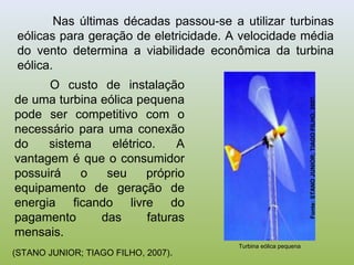 Nas últimas décadas passou-se a utilizar turbinas
eólicas para geração de eletricidade. A velocidade média
do vento determina a viabilidade econômica da turbina
eólica.
(STANO JUNIOR; TIAGO FILHO, 2007).
O custo de instalação
de uma turbina eólica pequena
pode ser competitivo com o
necessário para uma conexão
do sistema elétrico. A
vantagem é que o consumidor
possuirá o seu próprio
equipamento de geração de
energia ficando livre do
pagamento das faturas
mensais.
Turbina eólica pequena
Fonte:STANOJUNIOR;TIAGOFILHO,2007.
 
