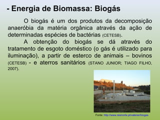 - Energia de Biomassa: Biogás
O biogás é um dos produtos da decomposição
anaeróbia da matéria orgânica através da ação de
determinadas espécies de bactérias (CETESB).
A obtenção do biogás se dá através do
tratamento de esgoto doméstico (o gás é utilizado para
iluminação), a partir de esterco de animais – bovinos
(CETESB) - e aterros sanitários (STANO JUNIOR; TIAGO FILHO,
2007).
Fonte: http://www.resinorte.pt/valener/biogas
 