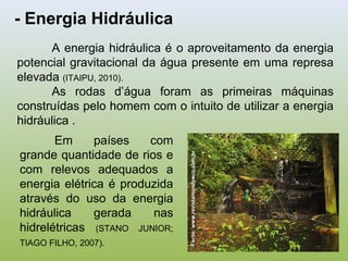 - Energia Hidráulica
A energia hidráulica é o aproveitamento da energia
potencial gravitacional da água presente em uma represa
elevada (ITAIPU, 2010).
As rodas d’água foram as primeiras máquinas
construídas pelo homem com o intuito de utilizar a energia
hidráulica .
Em países com
grande quantidade de rios e
com relevos adequados a
energia elétrica é produzida
através do uso da energia
hidráulica gerada nas
hidrelétricas (STANO JUNIOR;
TIAGO FILHO, 2007).
Fonte:www.revistamundoeco.com,br
 