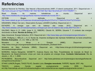 Referências
Agência Nacional do Petróleo, Gás Natural e Biocombustíveis (ANP). O etanol combustível. 2011. Disponível em: <
http://www.anp.gov.br/?pg=57994&m=&t1=&t2=&t3=&t4=&ar=&ps=&cachebust=1372170528571 >.
Brasil Escola. As maiores hidrelétricas do mundo. Disponível em:<
http://www.brasilescola.com/geografia/as-maiores-hidreletricas-mundo.htm >.
CETESB. Biogás: definição. Disponível em: <
http://www.cetesb.sp.gov.br/mudancas-climaticas/biogas/Biog%C3%A1s/17-Defini%C3%A7%C3%A3o>.
DINGENEN, William Van (ed.). Observatório Europeu LEADER (Cartilha). Disponível em:<>.
ESTADÃO. A energia que vem do balanço das ondas. 2012. Disponível em: <
http://www.estadao.com.br/noticias/impresso,a-energia-que-vem-do-balanco-das-ondas,955778,0.htm >.
GALDINO, Marco A. E.; LIMA, Jorge H. G.; RIBEIRO, Cláudio M.; SERRA, Eduardo T. O contexto das energias
renováveis no Brasil. Revista da Direng. 20??.
Itaipu binacional. Energia hidráulica. 2010. Disponível em:< http://www.itaipu.gov.br/energia/energia-hidraulica >.
JUNK, Wolfgang J.; MELLO, J. A. S. Nunes de. Impactos ecológicos das represas hidrelétricas na bacia amazônica.
Estudos Avançados. v.4, n.8, 1990, p.126-143.
Ministério de Minas e Energia (MME). Disponível em:
<http://www.mme.gov.br/programas/biodiesel/menu/biodiesel/o_biodiesel.html>.
Ministério do Meio Ambiente (MMA). Disponível em: <http://www.mma.gov.br/clima/energia/energias-
renovaveis/energia-eolica>.
MOREIRA, Helena Margarido; GIOMETTI, Analúcia Bueno dos Reis. Possibilidades de inserção do Brasil no
Mecanismo de Desenvolvimento Limpo por meio de projetos em energia limpa. Contexto Internacional, Rio de
Janeiro, v. 30, n. 1, 2008.
PETROBRAS. Biocombustível. Dsponível em:< http://www.petrobras.com.br/pt/energia-e-tecnologia/fontes-de-
energia/biocombustiveis/ >.
STANO JUNIOR,Ângelo; TIAGO FILHO, Geraldo Lúcio. Energias renováveis. FAPEPE: Itajubá, 2007, 44p.
TINOCO, Juliana. Carvão vegetal ecologicamente correto. 2009. Disponível
em:http://cienciahoje.uol.com.br/noticias/ecologia-e-meio-ambiente/carvao-vegetal-ecologicamente-correto >.
 