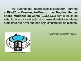 As autoridades internacionais adotaram, durante
a Rio-92, a Convenção-Quadro das Nações Unidas
sobre Mudança do Clima (CQNUMC) com o intuito de
estabilizar a concentração dos gases do efeito estufa na
atmosfera em nível que não seja catastrófico ao planeta.
(MOREIRA; GIOMETTI, 2008)
Fonte: Revista Brasilis
 