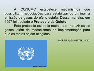 A CQNUMC estabelece mecanismos que
possibilitam negociações para estabilizar ou diminuir a
emissão de gases do efeito estufa. Dessa maneira, em
1997 foi adotado o Protocolo de Quioto.
Este protocolo estabele metas para reduzir esses
gases, além de mecanismos de implementação para
que as metas sejam atingidas.
(MOREIRA; GIOMETTI, 2008)
Fonte: Wikipédia.
 