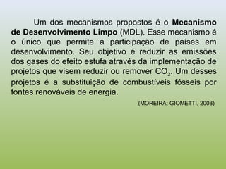 Um dos mecanismos propostos é o Mecanismo
de Desenvolvimento Limpo (MDL). Esse mecanismo é
o único que permite a participação de países em
desenvolvimento. Seu objetivo é reduzir as emissões
dos gases do efeito estufa através da implementação de
projetos que visem reduzir ou remover CO2. Um desses
projetos é a substituição de combustíveis fósseis por
fontes renováveis de energia.
(MOREIRA; GIOMETTI, 2008)
 