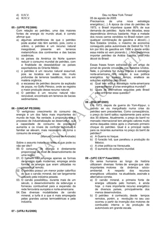 d) II,IV,V.
e) III,IV,V.
05 - (UFPE PE/2006)
Com relação ao petróleo, uma das maiores
fontes de energia do mundo atual, é correto
afirmar que:
a) algumas advertências de que o petróleo
pode acabar não têm sentido, pois, como o
urânio, o petróleo é um recurso natural
inesgotável, presente em terrenos
metamórficos dos continentes e das bacias
oceânicas.
b) os países da América do Norte querem
reduzir o consumo mundial de petróleo, com
a finalidade de desestabilizar os países
exportadores do Oriente Médio.
c) o petróleo é um recurso natural exaurível,
pois se localiza em áreas não muito
profundas de terrenos basálticos, ricos em
matéria orgânica.
d) a escassez de petróleo decorre da explosão
de poços, no Golfo Pérsico, onde se registra
a maior produção desse recurso natural.
e) O petróleo é um recurso natural não-
renovável, encontrado em terrenos de bacias
sedimentares.
06 - (UNICAP PE/2006)
“O vertiginoso crescimento do consumo de
energia é um dos fatos mais importantes do
mundo de hoje. Na verdade, à proporção que o
processo de industrialização se desenvolve, que
a capacidade de consumo da população
aumenta e os níveis de conforto individual e
familiar se elevam, mais necessário se torna o
consumo de energia.”
(Manuel Correia de Andrade)
Sobre o assunto tratado no texto, o que pode ou
não ser dito?
00. O consumo de energia é diretamente
proporcional ao nível de desenvolvimento de
uma região.
01. O homem não emprega apenas as formas
de energia mais modernas; emprega ainda
formas de energia que eram utilizadas no
passado já remoto.
02. O petróleo possui um menor poder calorífico
do que o carvão mineral, daí ser largamente
utilizado pela indústria pesada.
03. O carvão possibilitou, durante mais de um
século, o desenvolvimento da siderurgia e
forneceu combustível para a expansão da
rede ferroviária européia e norte-americana.
04. Das diversas modalidades de carvão
mineral, a turfa é a que é mais empregada
pelas grandes usinas termoelétricas e pela
indústria.
07 - (UFRJ RJ/2006)
Deu no New York Times!
05 de agosto de 2005
Precisamos de uma nova estratégia
energética.(...) À época da crise do petróleo de
1973, o Brasil importava quase 80% de sua
demanda de petróleo. Após três décadas, essa
dependência diminuiu bastante. Hoje a metade
dos novos carros vendidos no Brasil rodam com
qualquer combinação de gasolina e álcool.(...)
Nos Estados Unidos, o máximo de economia
conseguido pelos automóveis de Detroit foi 10,6
km por litro de gasolina em 1986 e desde então
essa média só vem piorando.(...) Nós preferimos
importar petróleo da Arábia Saudita, mas não
álcool do Brasil.
Essas frases foram extraídas de um artigo de
jornal de grande circulação nos Estados Unidos.
Nele, o jornalista faz duras críticas à estratégia
norte-americana em relação à sua política
energética. Ao mesmo tempo, enaltece as
soluções adotadas pelo Brasil.
a) Qual tem sido a estratégia norte-americana
para enfrentar a crise energética mundial?
b) Quais as alternativas seguidas pelo Brasil
para enfrentar essa questão?
08 - (Efei SP/2005)
Em 1973, depois da guerra do Yom-Kippur, o
mundo se viu mergulhado numa crise do
petróleo sem precedentes. Como conseqüência,
o preço do barril saltou rapidamente para acima
dos 30 dólares. Atualmente, o preço do barril no
mercado internacional tem atingido valores muito
acima daqueles vistos após o chamado primeiro
choque do petróleo. Qual é a principal razão
para os recentes aumentos no preço do barril de
petróleo?
a) A Guerra no Iraque.
b) O furacão Ivã, que paralisou a produção do
México.
c) A crise política na Venezuela.
d) O aumento do consumo mundial.
09 - (UFC CE/1ª Fase/2005)
Os seres humanos ao longo da história
utilizaram diversas fontes de energia que são
importantes motores da dinâmica sócio-
ambiental. A respeito dos recursos
energéticos utilizados na atualidade, assinale a
alternativa correta.
a) O carvão mineral, a primeira fonte de
energia utilizada pelo homem, é ainda
hoje o mais importante recurso energético
de diversos países, principalmente dos
menos desenvolvidos.
b) O petróleo é conhecido, desde tempos
remotos, porém, a revolução no seu uso
ocorreu a partir da invenção dos motores de
combustão interna e da produção de
automóveis em grande escala.
 