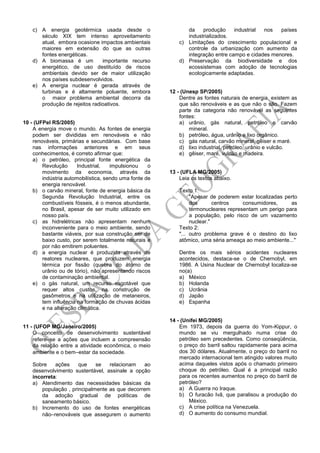 c) A energia geotérmica usada desde o
século XIX tem intenso aproveitamento
atual, embora ocasione impactos ambientais
maiores em extensão do que as outras
fontes energéticas.
d) A biomassa é um importante recurso
energético, de uso destituído de riscos
ambientais devido ser de maior utilização
nos países subdesenvolvidos.
e) A energia nuclear é gerada através de
turbinas e é altamente poluente, embora
o maior problema ambiental decorra da
produção de rejeitos radioativos.
10 - (UFPel RS/2005)
A energia move o mundo. As fontes de energia
podem ser divididas em renováveis e não
renováveis, primárias e secundárias. Com base
nas informações anteriores e em seus
conhecimentos, é correto afirmar que:
a) o petróleo, principal fonte energética da
Revolução Industrial, impulsionou o
movimento da economia, através da
indústria automobilística, sendo uma fonte de
energia renovável.
b) o carvão mineral, fonte de energia básica da
Segunda Revolução Industrial, entre os
combustíveis fósseis, é o menos abundante,
no Brasil, apesar de ser muito utilizado em
nosso país.
c) as hidrelétricas não apresentam nenhum
inconveniente para o meio ambiente, sendo
bastante viáveis, por sua construção ser de
baixo custo, por serem totalmente naturais e
por não emitirem poluentes.
d) a energia nuclear é produzida através de
reatores nucleares, que produzem energia
térmica por fissão (quebra do átomo de
urânio ou de tório), não apresentando riscos
de contaminação ambiental.
e) o gás natural, um recurso esgotável que
requer altos custos, na construção de
gasômetros e na utilização de metaneiros,
tem influência na formação de chuvas ácidas
e na alteração climática.
11 - (UFOP MG/Janeiro/2005)
O conceito de desenvolvimento sustentável
referese a ações que incluem a compreensão
da relação entre a atividade econômica, o meio
ambiente e o bemestar da sociedade.
Sobre ações que se relacionam ao
desenvolvimento sustentável, assinale a opção
incorreta:
a) Atendimento das necessidades básicas da
população , principalmente as que decorrem
da adoção gradual de políticas de
saneamento básico.
b) Incremento do uso de fontes energéticas
nãorenováveis que assegurem o aumento
da produção industrial nos países
industrializados.
c) Limitações do crescimento populacional e
controle da urbanização com aumento da
integração entre campo e cidades menores.
d) Preservação da biodiversidade e dos
ecossistemas com adoção de tecnologias
ecologicamente adaptadas.
12 - (Unesp SP/2005)
Dentre as fontes naturais de energia, existem as
que são renováveis e as que não o são. Fazem
parte da categoria não renovável as seguintes
fontes:
a) urânio, gás natural, petróleo e carvão
mineral.
b) petróleo, água, urânio e lixo orgânico.
c) gás natural, carvão mineral, gêiser e maré.
d) lixo industrial, petróleo, urânio e vulcão.
e) gêiser, maré, vulcão e madeira.
13 - (UFLA MG/2005)
Leia os textos abaixo.
Texto 1:
"Apesar de poderem estar localizadas perto
dos centros consumidores, as
termonucleares representam um perigo para
a população, pelo risco de um vazamento
nuclear."
Texto 2:
"... outro problema grave é o destino do lixo
atômico, uma séria ameaça ao meio ambiente..."
Dentre os mais sérios acidentes nucleares
acontecidos, destaca-se o de Chernobyl, em
1986. A Usina Nuclear de Chernobyl localiza-se
no(a)
a) México
b) Holanda
c) Ucrânia
d) Japão
e) Espanha
14 - (Unifei MG/2005)
Em 1973, depois da guerra do Yom-Kippur, o
mundo se viu mergulhado numa crise do
petróleo sem precedentes. Como conseqüência,
o preço do barril saltou rapidamente para acima
dos 30 dólares. Atualmente, o preço do barril no
mercado internacional tem atingido valores muito
acima daqueles vistos após o chamado primeiro
choque do petróleo. Qual é a principal razão
para os recentes aumentos no preço do barril de
petróleo?
a) A Guerra no Iraque.
b) O furacão Ivã, que paralisou a produção do
México.
c) A crise política na Venezuela.
d) O aumento do consumo mundial.
 