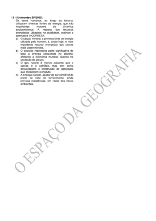 15 - (Unimontes SP/2005)
Os seres humanos, ao longo da história,
utilizaram diversas fontes de energia, que são
importantes motores da dinâmica
socioambiental. A respeito dos recursos
energéticos utilizados na atualidade, assinale a
alternativa INCORRETA.
a) O carvão mineral, a primeira fonte de energia
utilizada pelo homem, é, ainda hoje, o mais
importante recurso energético dos países
mais desenvolvidos.
b) O petróleo representa parte significativa de
toda a energia consumida no planeta,
afetando a economia mundial, quando há
oscilação de preços.
c) O gás natural é menos poluente que o
carvão e o petróleo, mas tem como
desvantagem a construção de gasodutos
que encarecem o produto.
d) A energia nuclear, apesar de ser confiável do
ponto de vista do fornecimento, ainda
provoca resistências, em razão dos riscos
ambientais.
 