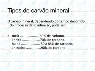 Tipos de carvão mineral
O carvão mineral, dependendo do tempo decorrido
do processo de fossilização, pode ser:
• - turfa .....................60% de carbono.
- linhito ...................70% de carbono.
- hulha .................... 80 a 85% de carbono.
- antracito ................90% de carbono
 