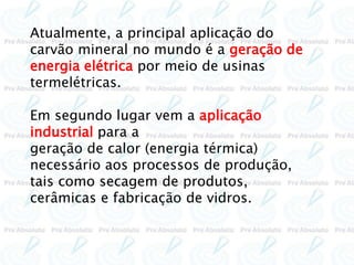 Atualmente, a principal aplicação do
carvão mineral no mundo é a geração de
energia elétrica por meio de usinas
termelétricas.
Em segundo lugar vem a aplicação
industrial para a
geração de calor (energia térmica)
necessário aos processos de produção,
tais como secagem de produtos,
cerâmicas e fabricação de vidros.
 