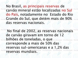 No Brasil, as principais reservas de
carvão mineral estão localizadas no Sul
do País, notadamente no Estado do Rio
Grande do Sul, que detém mais de 90%
das reservas nacionais.
No final de 2002, as reservas nacionais
de carvão giravam em torno de 12
bilhões de toneladas, o que
corresponde a mais de 50% das
reservas sul-americanas e a 1,2% das
reservas mundiais.
 
