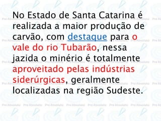 No Estado de Santa Catarina é
realizada a maior produção de
carvão, com destaque para o
vale do rio Tubarão, nessa
jazida o minério é totalmente
aproveitado pelas indústrias
siderúrgicas, geralmente
localizadas na região Sudeste.
 