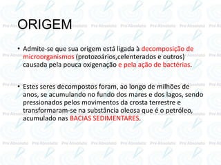 ORIGEM
• Admite-se que sua origem está ligada à decomposição de
microorganismos (protozoários,celenterados e outros)
causada pela pouca oxigenação e pela ação de bactérias.
• Estes seres decompostos foram, ao longo de milhões de
anos, se acumulando no fundo dos mares e dos lagos, sendo
pressionados pelos movimentos da crosta terrestre e
transformaram-se na substância oleosa que é o petróleo,
acumulado nas BACIAS SEDIMENTARES.
 