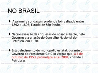 NO BRASIL
 A primeira sondagem profunda foi realizada entre
1892 e 1896, Estado de São Paulo.
 Nacionalização das riquezas do nosso subsolo, pelo
Governo e a criação do Conselho Nacional do
Petróleo, em 1938.
 Estabelecimento do monopólio estatal, durante o
Governo do Presidente Getúlio Vargas que, a 3 de
outubro de 1953, promulgou a Lei 2004, criando a
Petrobras.
 