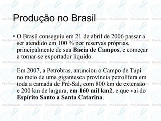 Produção no Brasil
• O Brasil conseguiu em 21 de abril de 2006 passar a
ser atendido em 100 % por reservas próprias,
principalmente de sua Bacia de Campos, e começar
a tornar-se exportador líquido.
Em 2007, a Petrobras, anunciou o Campo de Tupi
no meio de uma gigantesca província petrolífera em
toda a camada de Pré-Sal, com 800 km de extensão
e 200 km de largura, em 160 mil km2, e que vai do
Espírito Santo a Santa Catarina.
 