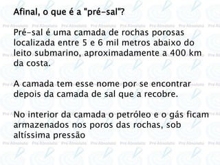 Afinal, o que é a "pré-sal"?
Pré-sal é uma camada de rochas porosas
localizada entre 5 e 6 mil metros abaixo do
leito submarino, aproximadamente a 400 km
da costa.
A camada tem esse nome por se encontrar
depois da camada de sal que a recobre.
No interior da camada o petróleo e o gás ficam
armazenados nos poros das rochas, sob
altíssima pressão
 