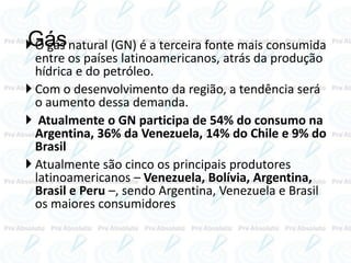 Gás O gás natural (GN) é a terceira fonte mais consumida
entre os países latinoamericanos, atrás da produção
hídrica e do petróleo.
 Com o desenvolvimento da região, a tendência será
o aumento dessa demanda.
 Atualmente o GN participa de 54% do consumo na
Argentina, 36% da Venezuela, 14% do Chile e 9% do
Brasil
 Atualmente são cinco os principais produtores
latinoamericanos – Venezuela, Bolívia, Argentina,
Brasil e Peru –, sendo Argentina, Venezuela e Brasil
os maiores consumidores
 