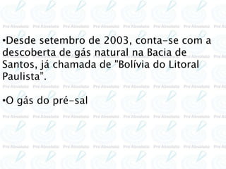 •Desde setembro de 2003, conta-se com a
descoberta de gás natural na Bacia de
Santos, já chamada de "Bolívia do Litoral
Paulista”.
•O gás do pré-sal
 