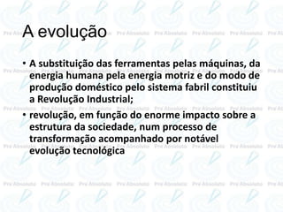 A evolução
• A substituição das ferramentas pelas máquinas, da
energia humana pela energia motriz e do modo de
produção doméstico pelo sistema fabril constituiu
a Revolução Industrial;
• revolução, em função do enorme impacto sobre a
estrutura da sociedade, num processo de
transformação acompanhado por notável
evolução tecnológica
 