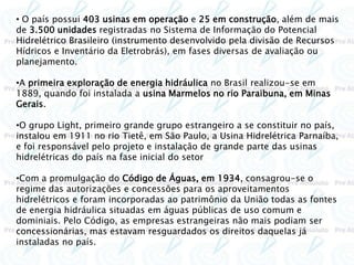 • O país possui 403 usinas em operação e 25 em construção, além de mais
de 3.500 unidades registradas no Sistema de Informação do Potencial
Hidrelétrico Brasileiro (instrumento desenvolvido pela divisão de Recursos
Hídricos e Inventário da Eletrobrás), em fases diversas de avaliação ou
planejamento.
•A primeira exploração de energia hidráulica no Brasil realizou-se em
1889, quando foi instalada a usina Marmelos no rio Paraibuna, em Minas
Gerais.
•O grupo Light, primeiro grande grupo estrangeiro a se constituir no país,
instalou em 1911 no rio Tietê, em São Paulo, a Usina Hidrelétrica Parnaíba,
e foi responsável pelo projeto e instalação de grande parte das usinas
hidrelétricas do país na fase inicial do setor
•Com a promulgação do Código de Águas, em 1934, consagrou-se o
regime das autorizações e concessões para os aproveitamentos
hidrelétricos e foram incorporadas ao patrimônio da União todas as fontes
de energia hidráulica situadas em águas públicas de uso comum e
dominiais. Pelo Código, as empresas estrangeiras não mais podiam ser
concessionárias, mas estavam resguardados os direitos daquelas já
instaladas no país.
 