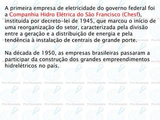 A primeira empresa de eletricidade do governo federal foi
a Companhia Hidro Elétrica do São Francisco (Chesf),
instituída por decreto-lei de 1945, que marcou o início de
uma reorganização do setor, caracterizada pela divisão
entre a geração e a distribuição de energia e pela
tendência à instalação de centrais de grande porte.
Na década de 1950, as empresas brasileiras passaram a
participar da construção dos grandes empreendimentos
hidrelétricos no país.
 