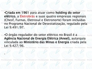 •Criada em 1961 para atuar como holding do setor
elétrico, a Eletrobrás e suas quatro empresas regionais
(Chesf, Furnas, Eletrosul e Eletronorte) foram incluídas
no Programa Nacional de Desestatização, regulado pela
Lei 9.491/97.
•O órgão regulador do setor elétrico no Brasil é a
Agência Nacional de Energia Elétrica (Aneel), autarquia
vinculada ao Ministério das Minas e Energia criada pela
Lei 9.427/96.
.
 