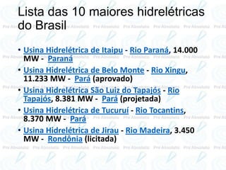Lista das 10 maiores hidrelétricas
do Brasil
• Usina Hidrelétrica de Itaipu - Rio Paraná, 14.000
MW - Paraná
• Usina Hidrelétrica de Belo Monte - Rio Xingu,
11.233 MW - Pará (aprovado)
• Usina Hidrelétrica São Luiz do Tapajós - Rio
Tapajós, 8.381 MW - Pará (projetada)
• Usina Hidrelétrica de Tucuruí - Rio Tocantins,
8.370 MW - Pará
• Usina Hidrelétrica de Jirau - Rio Madeira, 3.450
MW - Rondônia (licitada)
 