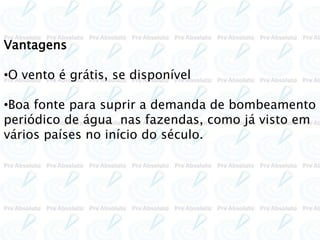 Vantagens
•O vento é grátis, se disponível
•Boa fonte para suprir a demanda de bombeamento
periódico de água nas fazendas, como já visto em
vários países no início do século.
 