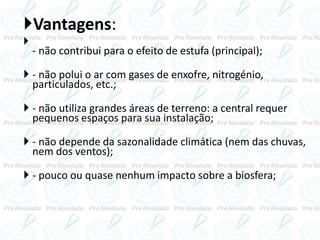 Vantagens:

- não contribui para o efeito de estufa (principal);
 - não polui o ar com gases de enxofre, nitrogénio,
particulados, etc.;
 - não utiliza grandes áreas de terreno: a central requer
pequenos espaços para sua instalação;
 - não depende da sazonalidade climática (nem das chuvas,
nem dos ventos);
 - pouco ou quase nenhum impacto sobre a biosfera;
 