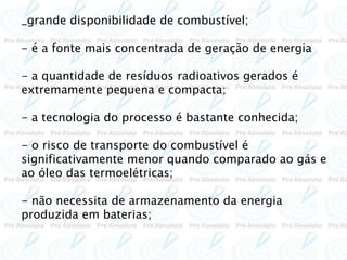 _grande disponibilidade de combustível;
- é a fonte mais concentrada de geração de energia
- a quantidade de resíduos radioativos gerados é
extremamente pequena e compacta;
- a tecnologia do processo é bastante conhecida;
- o risco de transporte do combustível é
significativamente menor quando comparado ao gás e
ao óleo das termoelétricas;
- não necessita de armazenamento da energia
produzida em baterias;
 