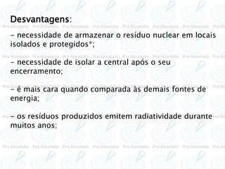Desvantagens:
- necessidade de armazenar o resíduo nuclear em locais
isolados e protegidos*;
- necessidade de isolar a central após o seu
encerramento;
- é mais cara quando comparada às demais fontes de
energia;
- os resíduos produzidos emitem radiatividade durante
muitos anos;
 