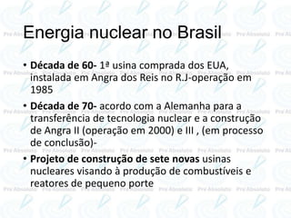 Energia nuclear no Brasil
• Década de 60- 1ª usina comprada dos EUA,
instalada em Angra dos Reis no R.J-operação em
1985
• Década de 70- acordo com a Alemanha para a
transferência de tecnologia nuclear e a construção
de Angra II (operação em 2000) e III , (em processo
de conclusão)-
• Projeto de construção de sete novas usinas
nucleares visando à produção de combustíveis e
reatores de pequeno porte
 