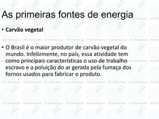 • Carvão vegetal
• O Brasil é o maior produtor de carvão vegetal do
mundo. Infelizmente, no país, essa atividade tem
como principais características o uso de trabalho
escravo e a poluição do ar gerada pela fumaça dos
fornos usados para fabricar o produto.
As primeiras fontes de energia
 