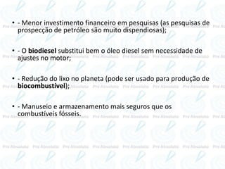 • - Menor investimento financeiro em pesquisas (as pesquisas de
prospecção de petróleo são muito dispendiosas);
• - O biodiesel substitui bem o óleo diesel sem necessidade de
ajustes no motor;
• - Redução do lixo no planeta (pode ser usado para produção de
biocombustível);
• - Manuseio e armazenamento mais seguros que os
combustíveis fósseis.
 