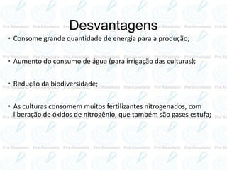 Desvantagens
• Consome grande quantidade de energia para a produção;
• Aumento do consumo de água (para irrigação das culturas);
• Redução da biodiversidade;
• As culturas consomem muitos fertilizantes nitrogenados, com
liberação de óxidos de nitrogênio, que também são gases estufa;
 