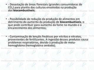 • - Devastação de áreas florestais (grandes consumidoras de
CO2) para plantio das culturas envolvidas na produção
dos biocombustíveis;
• - Possibilidade de redução da produção de alimentos em
detrimento do aumento da produção de biocombustíveis, o
que pode contribuir para aumento da fome no mundo e o
encarecimento dos alimentos;
• - Contaminação de lençóis freáticos por nitritos e nitratos,
provenientes de fertilizantes. A ingestão desses produtos causa
problemas respiratórios, devido à produção de meta-
hemoglobina (hemoglobina oxidada);
 