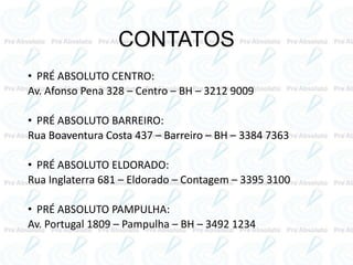CONTATOS
• PRÉ ABSOLUTO CENTRO:
Av. Afonso Pena 328 – Centro – BH – 3212 9009
• PRÉ ABSOLUTO BARREIRO:
Rua Boaventura Costa 437 – Barreiro – BH – 3384 7363
• PRÉ ABSOLUTO ELDORADO:
Rua Inglaterra 681 – Eldorado – Contagem – 3395 3100
• PRÉ ABSOLUTO PAMPULHA:
Av. Portugal 1809 – Pampulha – BH – 3492 1234
 
