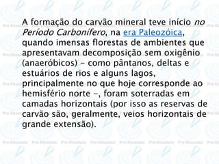 A formação do carvão mineral teve início no
Período Carbonífero, na era Paleozóica,
quando imensas florestas de ambientes que
apresentavam decomposição sem oxigênio
(anaeróbicos) - como pântanos, deltas e
estuários de rios e alguns lagos,
principalmente no que hoje corresponde ao
hemisfério norte -, foram soterradas em
camadas horizontais (por isso as reservas de
carvão são, geralmente, veios horizontais de
grande extensão).
 