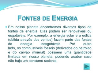  Em nosso planeta encontramos diversos tipos de

fontes de energia. Elas podem ser renováveis ou
esgotáveis. Por exemplo, a energia solar e a eólica
(obtida através dos ventos) fazem parte das fontes
de
energia
inesgotáveis.
Por
outro
lado, os combustíveis fósseis (derivados do petróleo
e do carvão mineral) possuem uma quantidade
limitada em nosso planeta, podendo acabar caso
não haja um consumo racional.

 