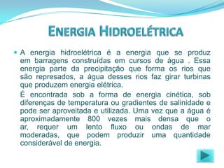  A energia hidroelétrica é a energia que se produz

em barragens construídas em cursos de água . Essa
energia parte da precipitação que forma os rios que
são represados, a água desses rios faz girar turbinas
que produzem energia elétrica.
É encontrada sob a forma de energia cinética, sob
diferenças de temperatura ou gradientes de salinidade e
pode ser aproveitada e utilizada. Uma vez que a água é
aproximadamente 800 vezes mais densa que o
ar, requer um lento fluxo ou ondas de mar
moderadas, que podem produzir uma quantidade
considerável de energia.

 