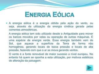  A energia eólica é a energia obtida pela ação do vento, ou

seja, através da utilização da energia cinética gerada pelas
correntes atmosféricas.
A energia eólica tem sido utilizado desde a Antiguidade para mover
os barcos movidos por velas ou operação de outras máquinas. É
uma espécie de energia verde. Essa energia também vem do
Sol, que aquece a superfície da Terra de forma não
homogênea, gerando locais de baixa pressão e locais de alta
pressão, fazendo com que o ar se mova gerando ventos.
O vento é a fonte renovável de maior sucesso a nível europeu. No
entanto há quem se oponha a esta utilização, por motivos estéticos
de alteração da paisagem.

 