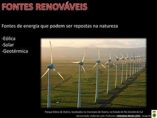 Apresentação elaborada pela Professora FERNANDA BRUM LOPES - Geografia
Fontes de energia que podem ser repostas na natureza
-Eólica
-Solar
-Geotérmica
Parque Eólico de Osório, localizados no município de Osório, no Estado do Rio Grande do Sul
 
