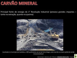 Apresentação elaborada pela Professora FERNANDA BRUM LOPES - Geografia
Localizada no município de Candiota, a 400 quilômetros ao sul de Porto Alegre, está inserida na maior jazida de carvão
mineral do Brasil
Principal fonte de energia da 1° Revolução Industrial (provoca grandes impactos –
tanto na extração, quanto na queima)
 